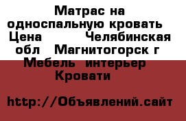 Матрас на односпальную кровать › Цена ­ 500 - Челябинская обл., Магнитогорск г. Мебель, интерьер » Кровати   